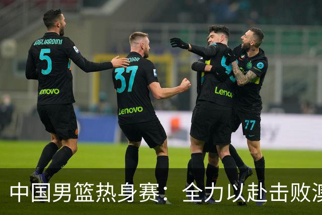 中国男篮热身赛：全力以赴击败澳大利亚，郭士强打造双塔阵容，央视直播